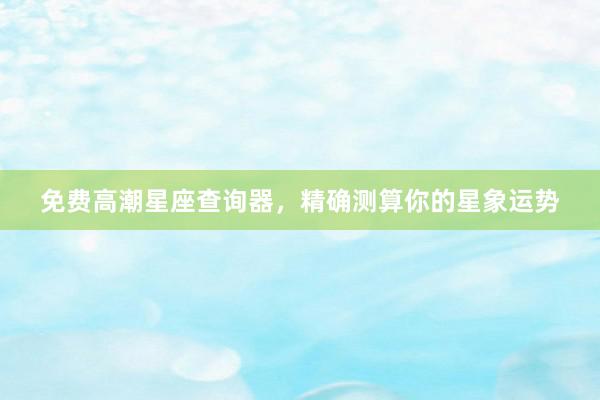 免费高潮星座查询器，精确测算你的星象运势